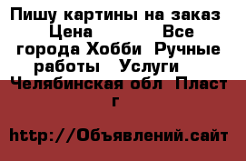 Пишу картины на заказ › Цена ­ 6 000 - Все города Хобби. Ручные работы » Услуги   . Челябинская обл.,Пласт г.